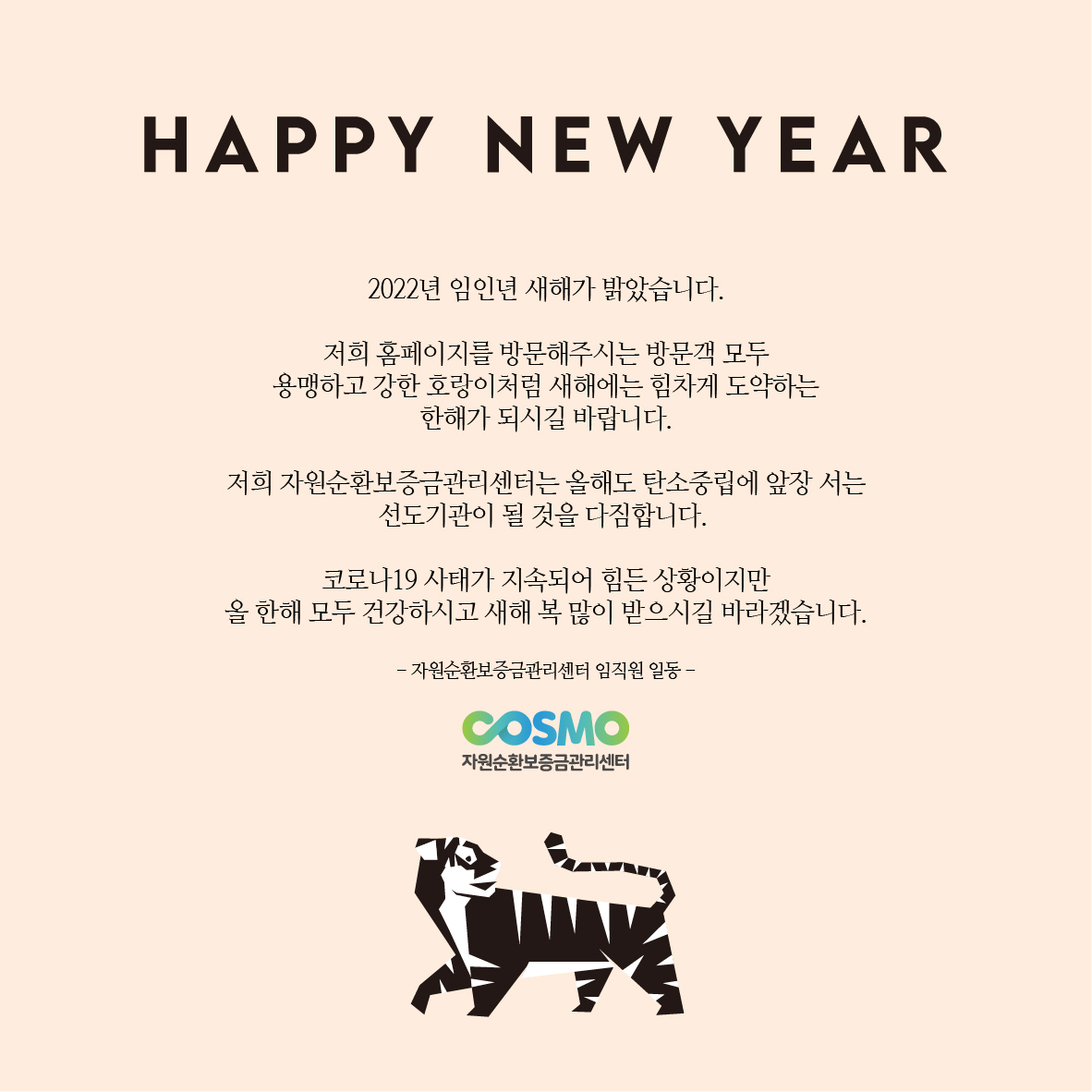 
HAPPY NEW YEAR
2022년 임인년 새해가 밝았습니다.
저희 홈페이지를 방문해주시는 방문객 모두
용맹하고 강한 호랑이처럼 새해에는 힘차게 도약하는 한해가 되시길 바랍니다.
저희 자원순환보증금관리센터는 올해도 탄소중립에 앞장서는 선도기관이 될 것을 다짐합니다.
코로나19 사태가 지속되어 힘든 상황이지만
올 한해 모두 건강하시고 새해 복 많이 받으시길 바라겠습니다.
-자원순환보증금관리센터 임직원 일동-
COSMO
자원순환보증금관리센터