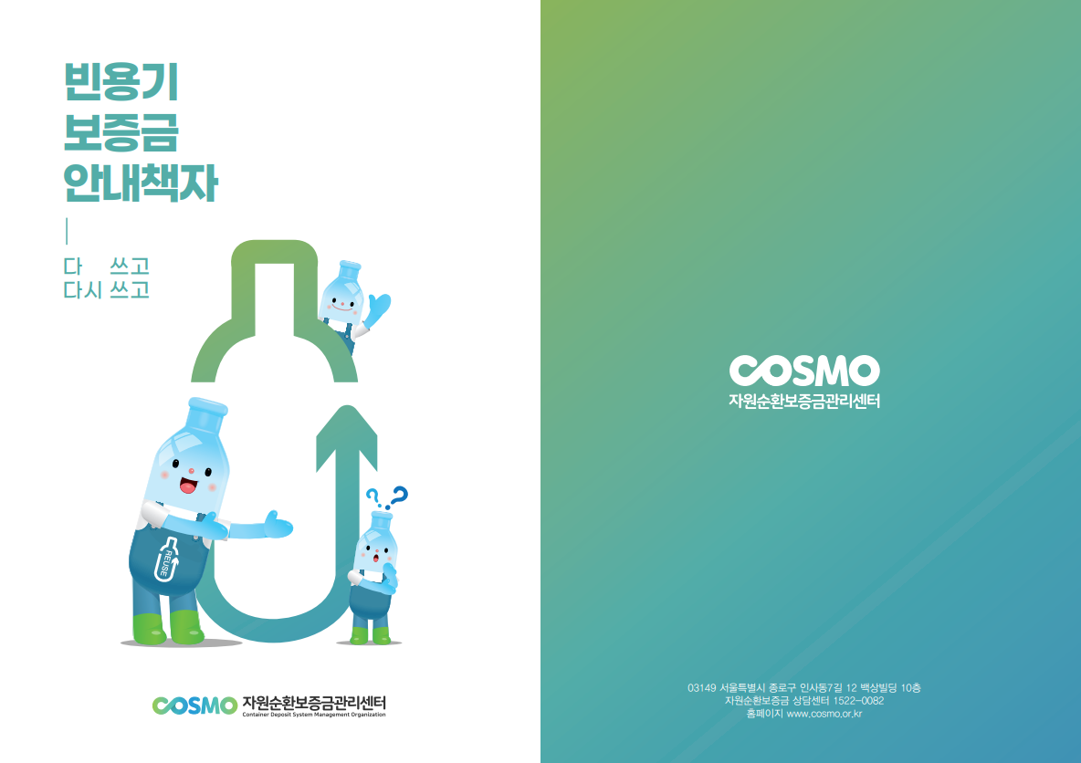 빈용기 보증금 안내책자 다 쓰고 다시쓰고 cosmo 자원순환보증금관리센터 

cosmo 자원순환보증금관리센터 03149 서울특별시 종로구 인사동7길 12 백상빌딩 10층 
자원순환보증금 상담센터 1522-0082
홈페이지 www.cosmo.or.kr