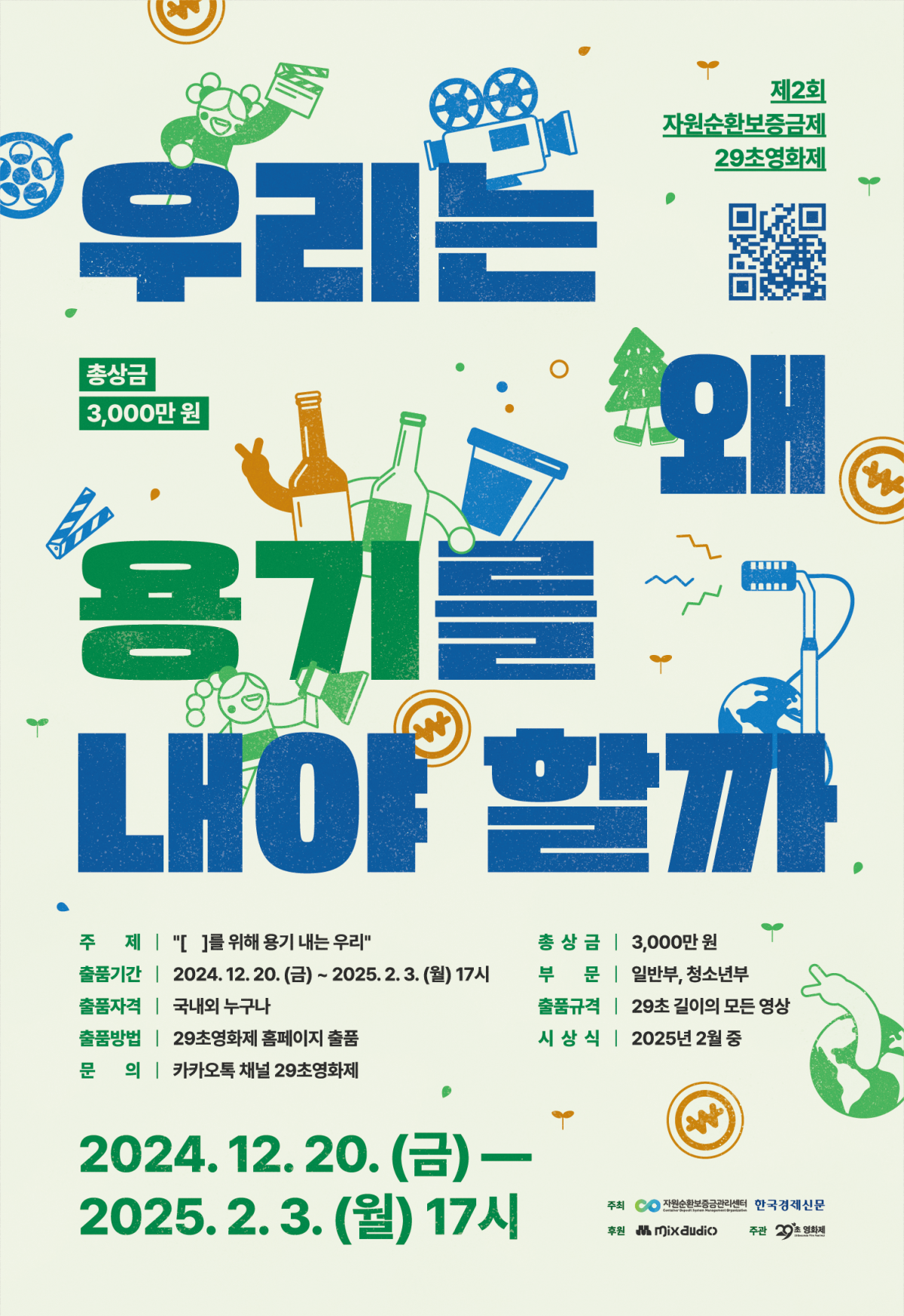 제2회 자원순환보증금제 29초영화제

우리는 왜 용기를 내야 할까

QR이미지(출품페이지 https://www.29sfilm.com/main.php?id=2024000011 로 이동)

총상금 3,000만원



주제 | '[ ]를 위해 용기 내는 우리' 총상금 | 3,000만원

출품기간 | 2024. 12. 20.(금) ~ 2025.2.3.(월) 17시 부 문 | 일반부, 청소년부

출품자격 | 국내외 누구나 출품규격 | 29초 길이의 모든 영상

출품방법 | 29초영화제 홈페이지 출품 시상식 | 2025년 2월 중

문 의 카카오톡 채널 29초영화제



2024. 12. 20. (금) — 2025.2.3.(월) 17시

주최 자원순환보증금관리센터 한국경제신문

후원 mix audio 주관 29초영화제